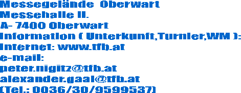 Messegelnde  Oberwart
Messehalle II.
A- 7400 Oberwart
Information ( Unterkunft,Turnier,WM ):
Internet: www.tfb.at
e-mail:
peter.nigitz@tfb.at
alexander.gaal@tfb.at
(Tel.: 0036/30/9599537)