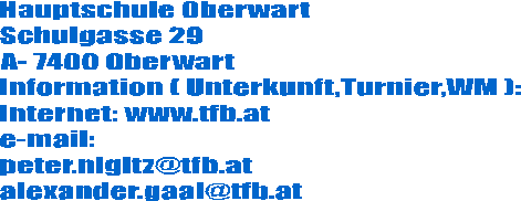 Hauptschule Oberwart
Schulgasse 29
A- 7400 Oberwart
Information ( Unterkunft,Turnier,WM ):
Internet: www.tfb.at
e-mail:
peter.nigitz@tfb.at
alexander.gaal@tfb.at